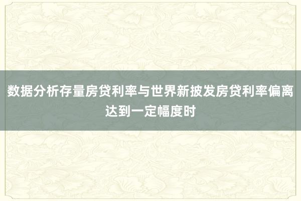 数据分析存量房贷利率与世界新披发房贷利率偏离达到一定幅度时