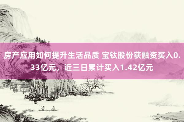 房产应用如何提升生活品质 宝钛股份获融资买入0.33亿元，近三日累计买入1.42亿元