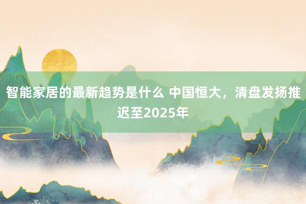 智能家居的最新趋势是什么 中国恒大，清盘发扬推迟至2025年