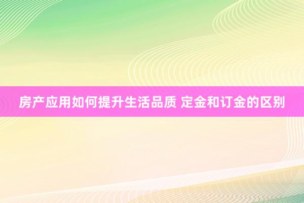 房产应用如何提升生活品质 定金和订金的区别