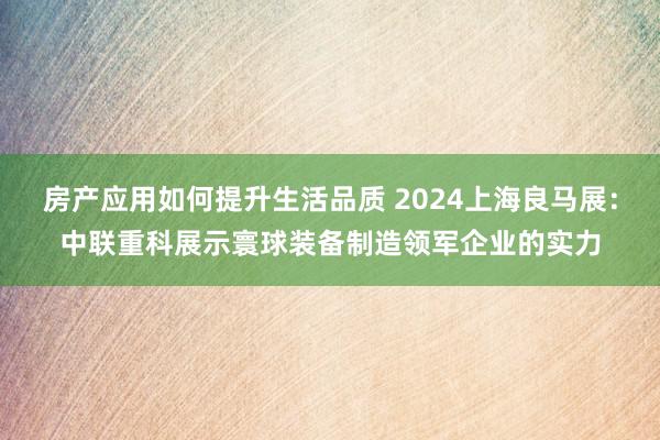 房产应用如何提升生活品质 2024上海良马展：中联重科展示寰球装备制造领军企业的实力