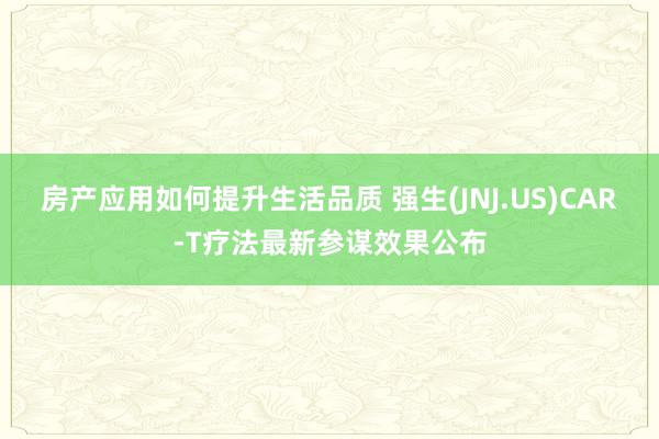 房产应用如何提升生活品质 强生(JNJ.US)CAR-T疗法最新参谋效果公布