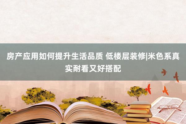 房产应用如何提升生活品质 低楼层装修|米色系真实耐看又好搭配