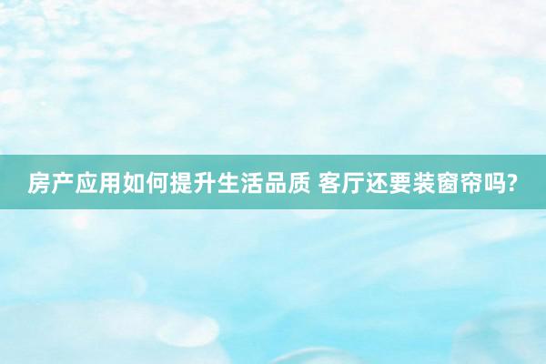 房产应用如何提升生活品质 客厅还要装窗帘吗?