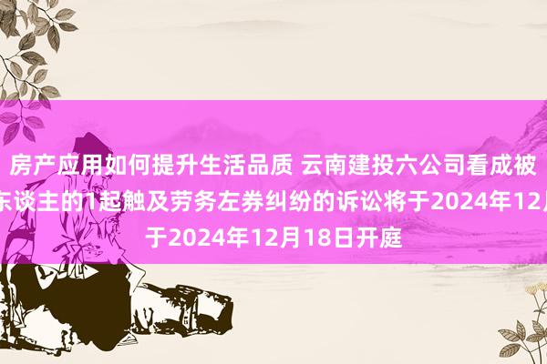 房产应用如何提升生活品质 云南建投六公司看成被告/被上诉东谈主的1起触及劳务左券纠纷的诉讼将于2024年12月18日开庭