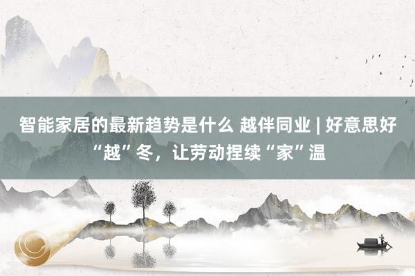 智能家居的最新趋势是什么 越伴同业 | 好意思好“越”冬，让劳动捏续“家”温