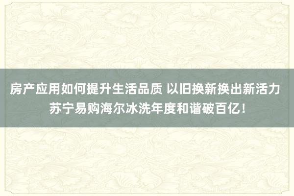 房产应用如何提升生活品质 以旧换新换出新活力 苏宁易购海尔冰洗年度和谐破百亿！