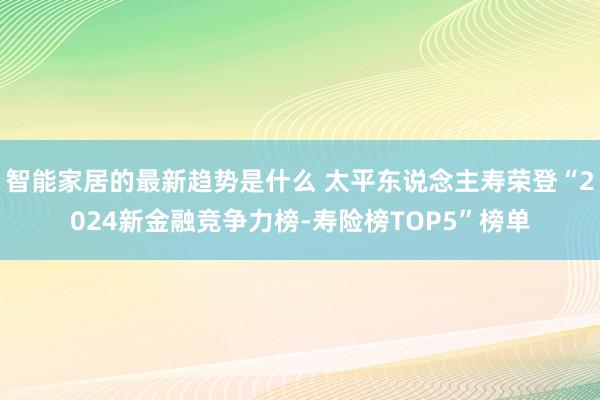 智能家居的最新趋势是什么 太平东说念主寿荣登“2024新金融竞争力榜-寿险榜TOP5”榜单