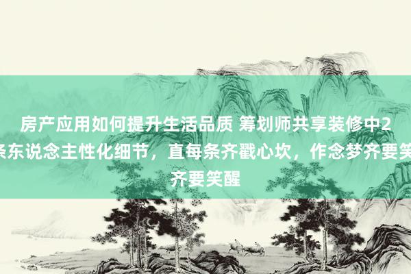 房产应用如何提升生活品质 筹划师共享装修中20条东说念主性化细节，直每条齐戳心坎，作念梦齐要笑醒