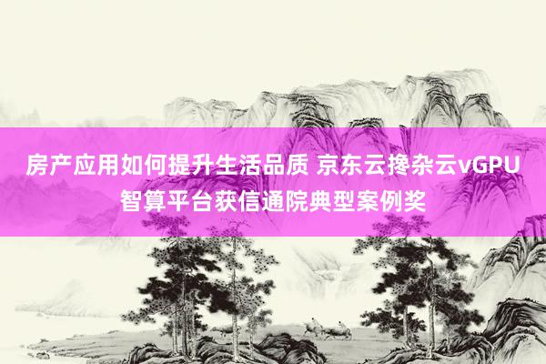 房产应用如何提升生活品质 京东云搀杂云vGPU智算平台获信通院典型案例奖