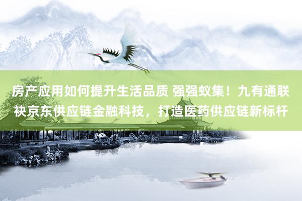 房产应用如何提升生活品质 强强蚁集！九有通联袂京东供应链金融科技，打造医药供应链新标杆