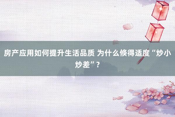 房产应用如何提升生活品质 为什么倏得适度“炒小炒差”?