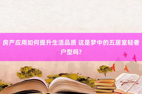 房产应用如何提升生活品质 这是梦中的五居室轻奢户型吗?