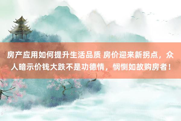 房产应用如何提升生活品质 房价迎来新拐点，众人暗示价钱大跌不是功德情，悯恻如故购房者！