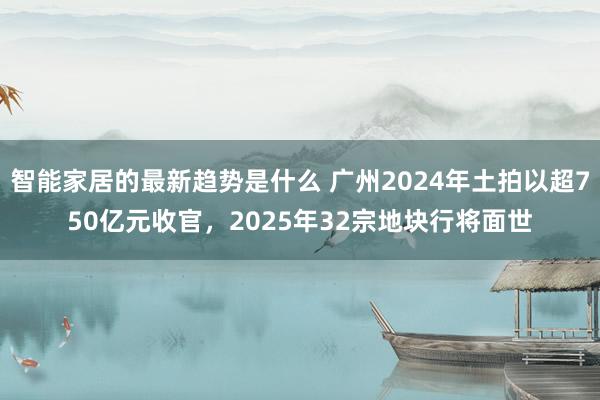 智能家居的最新趋势是什么 广州2024年土拍以超750亿元收官，2025年32宗地块行将面世