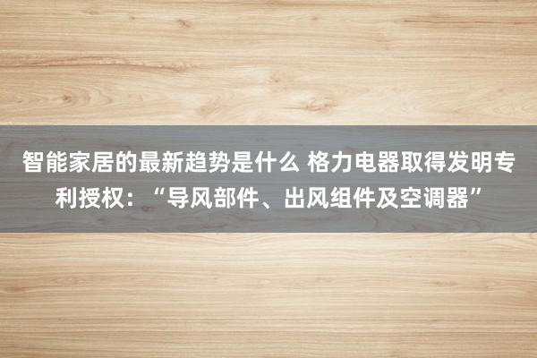 智能家居的最新趋势是什么 格力电器取得发明专利授权：“导风部件、出风组件及空调器”