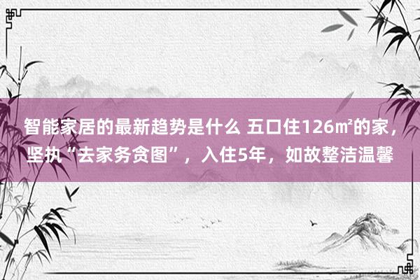 智能家居的最新趋势是什么 五口住126㎡的家，坚执“去家务贪图”，入住5年，如故整洁温馨