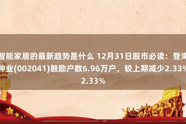 智能家居的最新趋势是什么 12月31日股市必读：登海种业(002041)鼓励户数6.96万户，较上期减少2.33%