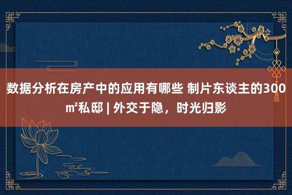 数据分析在房产中的应用有哪些 制片东谈主的300㎡私邸 | 外交于隐，时光归影