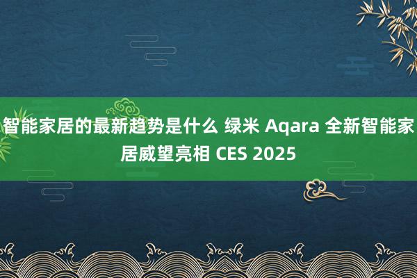 智能家居的最新趋势是什么 绿米 Aqara 全新智能家居威望亮相 CES 2025