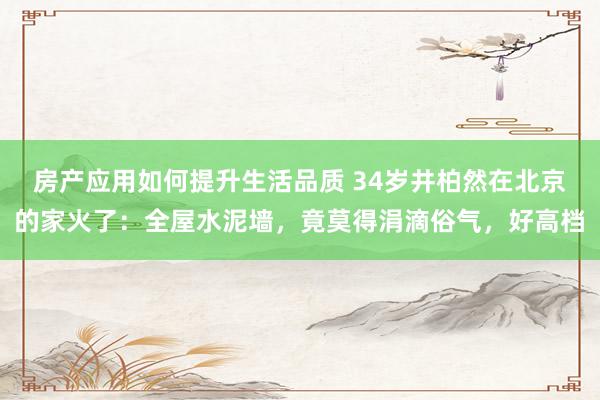 房产应用如何提升生活品质 34岁井柏然在北京的家火了：全屋水泥墙，竟莫得涓滴俗气，好高档