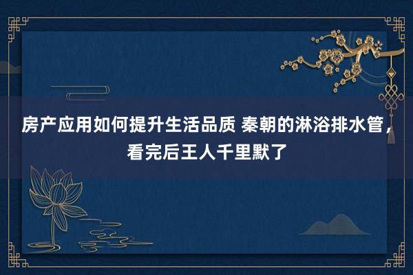 房产应用如何提升生活品质 秦朝的淋浴排水管，看完后王人千里默了