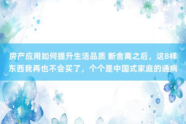 房产应用如何提升生活品质 断舍离之后，这8样东西我再也不会买了，个个是中国式家庭的通病