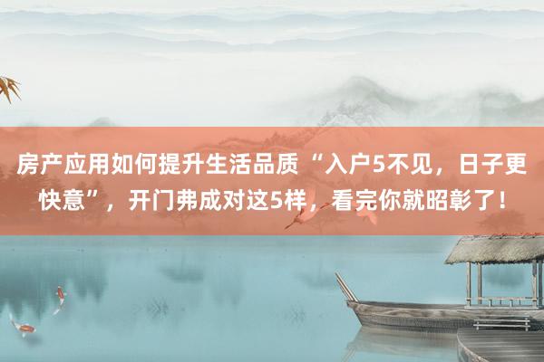 房产应用如何提升生活品质 “入户5不见，日子更快意”，开门弗成对这5样，看完你就昭彰了！