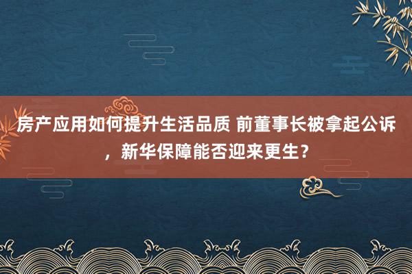 房产应用如何提升生活品质 前董事长被拿起公诉，新华保障能否迎来更生？