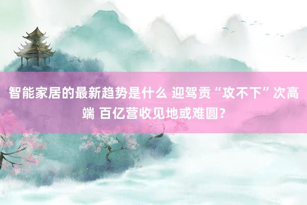 智能家居的最新趋势是什么 迎驾贡“攻不下”次高端 百亿营收见地或难圆？