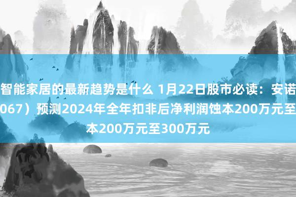 智能家居的最新趋势是什么 1月22日股市必读：安诺其（300067）预测2024年全年扣非后净利润蚀本200万元至300万元