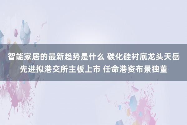 智能家居的最新趋势是什么 碳化硅衬底龙头天岳先进拟港交所主板上市 任命港资布景独董