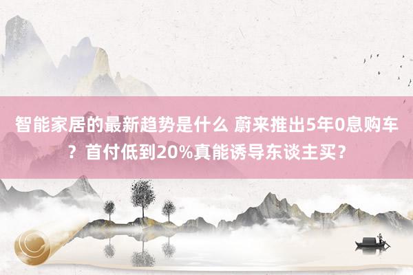 智能家居的最新趋势是什么 蔚来推出5年0息购车？首付低到20%真能诱导东谈主买？