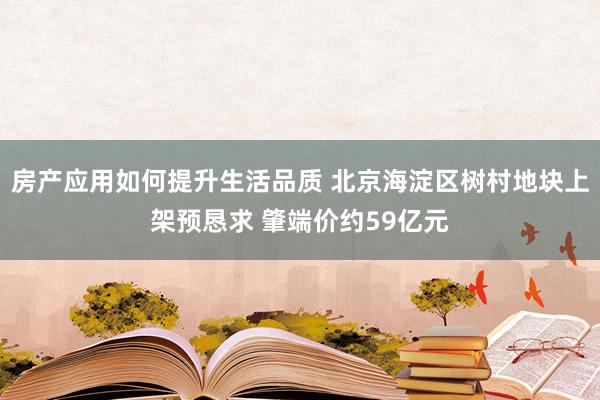 房产应用如何提升生活品质 北京海淀区树村地块上架预恳求 肇端价约59亿元