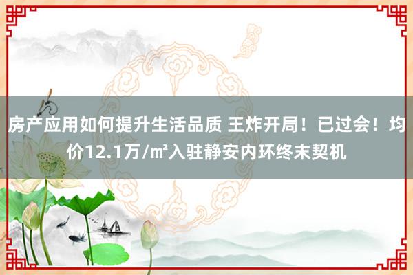 房产应用如何提升生活品质 王炸开局！已过会！均价12.1万/㎡入驻静安内环终末契机