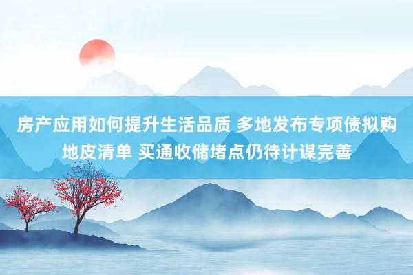 房产应用如何提升生活品质 多地发布专项债拟购地皮清单 买通收储堵点仍待计谋完善