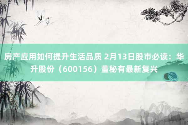 房产应用如何提升生活品质 2月13日股市必读：华升股份（600156）董秘有最新复兴