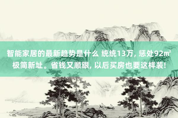 智能家居的最新趋势是什么 统统13万, 惩处92㎡极简新址。省钱又顺眼, 以后买房也要这样装!