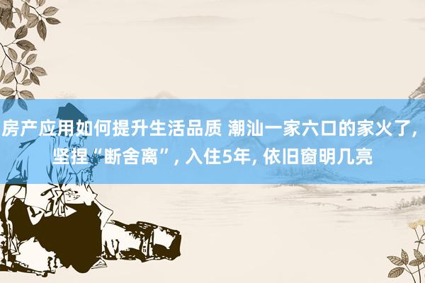 房产应用如何提升生活品质 潮汕一家六口的家火了, 坚捏“断舍离”, 入住5年, 依旧窗明几亮