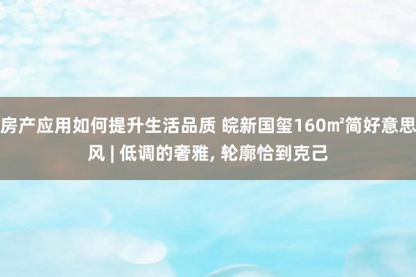 房产应用如何提升生活品质 皖新国玺160㎡简好意思风 | 低调的奢雅, 轮廓恰到克己