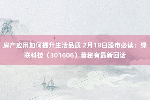 房产应用如何提升生活品质 2月18日股市必读：绿联科技（301606）董秘有最新回话