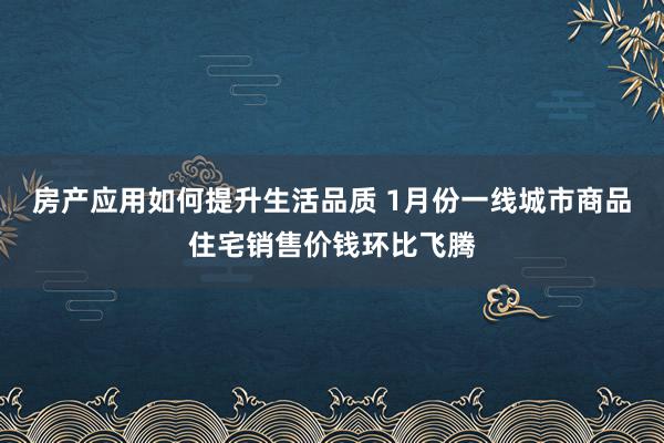 房产应用如何提升生活品质 1月份一线城市商品住宅销售价钱环比飞腾