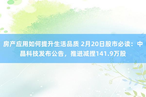 房产应用如何提升生活品质 2月20日股市必读：中晶科技发布公告，推进减捏141.9万股