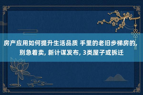 房产应用如何提升生活品质 手里的老旧步梯房的, 别急着卖, 新计谋发布, 3类屋子或拆迁