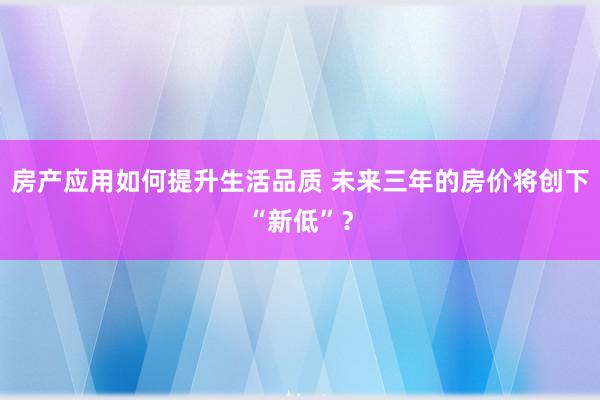 房产应用如何提升生活品质 未来三年的房价将创下“新低”？