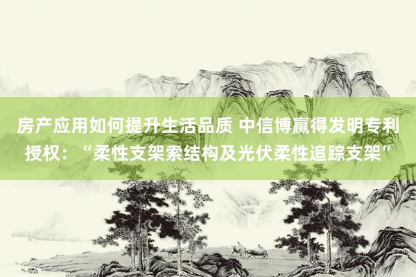 房产应用如何提升生活品质 中信博赢得发明专利授权：“柔性支架索结构及光伏柔性追踪支架”