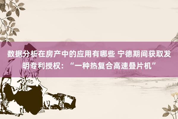 数据分析在房产中的应用有哪些 宁德期间获取发明专利授权：“一种热复合高速叠片机”