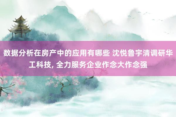 数据分析在房产中的应用有哪些 沈悦鲁宇清调研华工科技, 全力服务企业作念大作念强