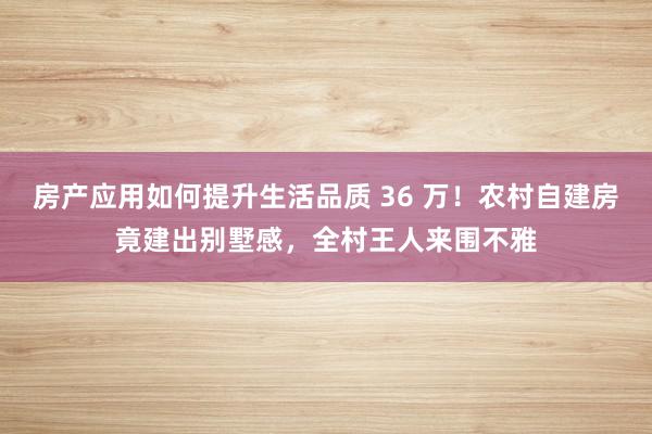 房产应用如何提升生活品质 36 万！农村自建房竟建出别墅感，全村王人来围不雅