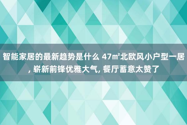 智能家居的最新趋势是什么 47㎡北欧风小户型一居, 崭新前锋优雅大气, 餐厅蓄意太赞了